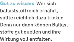 Gut zu wissen: Wer sich ballaststoffreich ern hrt, sollte reichlich dazu trinken. Denn nur dann k nnen Ballaststoffe ...
