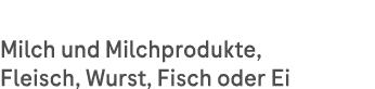 Milch und Milchprodukte, Fleisch, Wurst, Fisch oder Ei