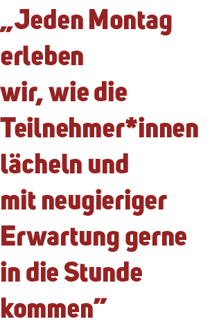 „Jeden Montag erleben wir, wie die Teilnehmer*innen l cheln und mit neugieriger Erwartung gerne in die Stunde kommen”