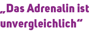„Das Adrenalin ist unvergleichlich“